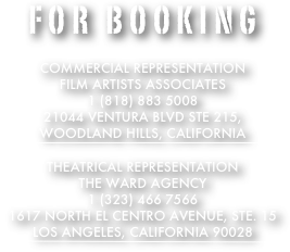 for Booking

Commercial Representation
Film Artists Associates
1 (818) 883 5008
21044 Ventura Blvd Ste 215, 
Woodland Hills, California 
￼

Theatrical Representation
THe Ward agency
1 (323) 466 7566
1617 North el centro avenue, STE. 15
Los Angeles, California 90028
￼